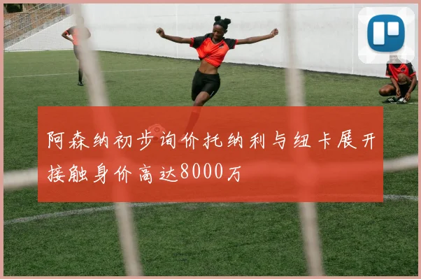 阿森纳初步询价托纳利与纽卡展开接触身价高达8000万