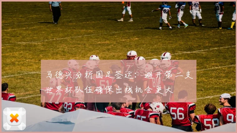 马德兴分析国足签运：避开第二支世界杯队伍确保出线机会更大