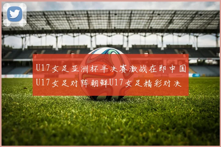 U17女足亚洲杯半决赛激战在即中国U17女足对阵朝鲜U17女足精彩对决即将开启