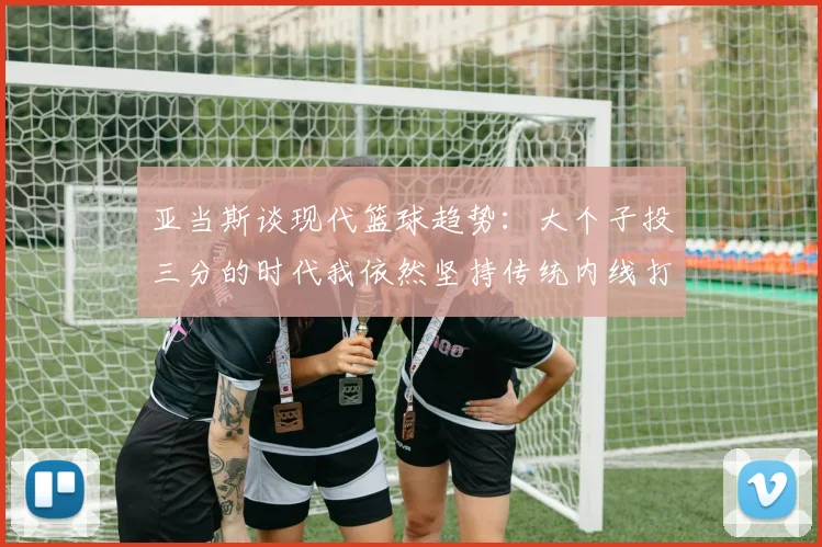 亚当斯谈现代篮球趋势：大个子投三分的时代我依然坚持传统内线打法