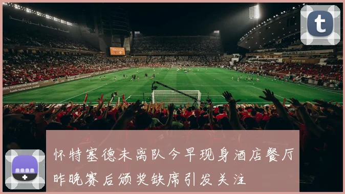怀特塞德未离队今早现身酒店餐厅昨晚赛后颁奖缺席引发关注