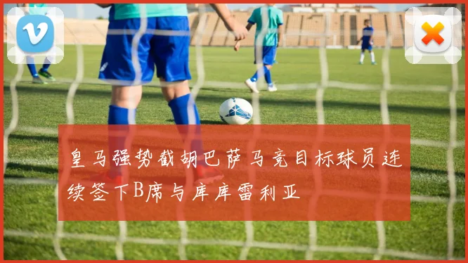 皇马强势截胡巴萨马竞目标球员连续签下B席与库库雷利亚