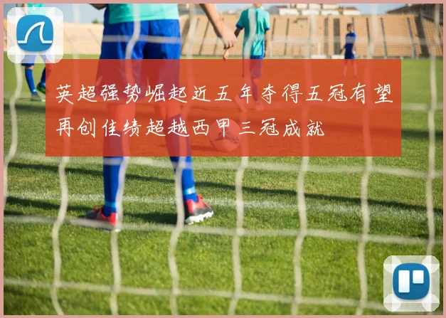 英超强势崛起近五年夺得五冠有望再创佳绩超越西甲三冠成就