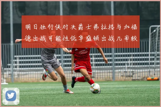 明日独行侠对决爵士弗拉格与加福德出战可能性低华盛顿出战几率较高