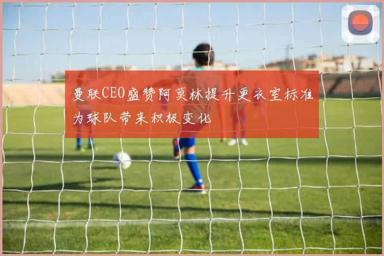 曼联CEO盛赞阿莫林提升更衣室标准为球队带来积极变化