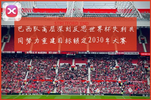 巴西队高层深刻反思世界杯失利共同努力重建目标锁定2030年大赛