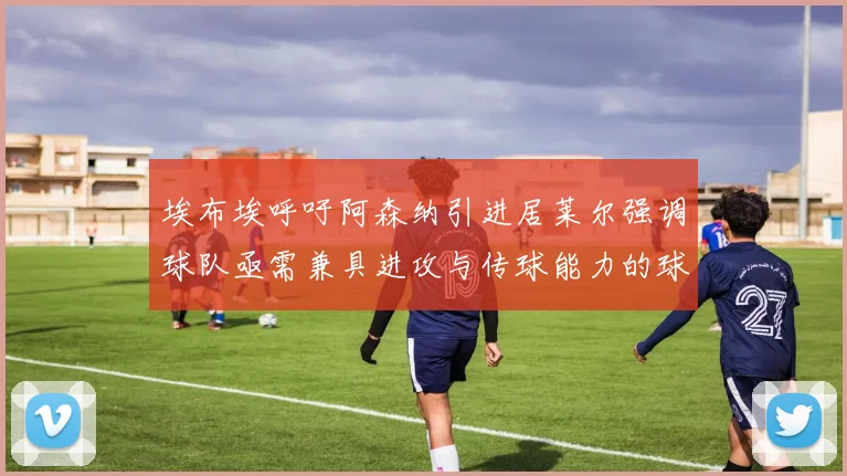 埃布埃呼吁阿森纳引进居莱尔强调球队亟需兼具进攻与传球能力的球员